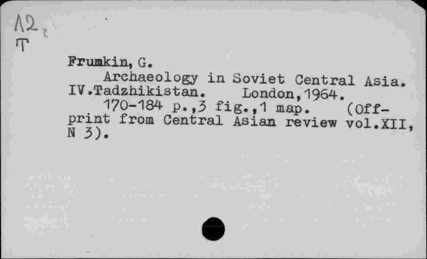 ﻿№..
т
Frumkin, G.
Archaeology in Soviet Central Asia. IV.Tadzhikistan. London,1964.
170-184 p.,3 fig.,1 map. (Offprint from Central Asian review vol.XII N 3).